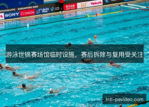 游泳世锦赛场馆临时设施，赛后拆除与复用受关注